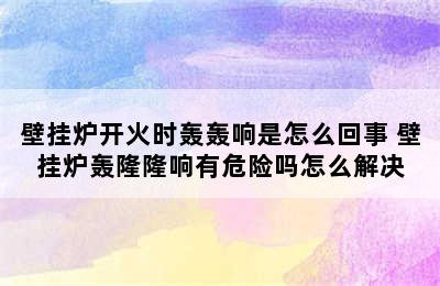 壁挂炉开火时轰轰响是怎么回事 壁挂炉轰隆隆响有危险吗怎么解决